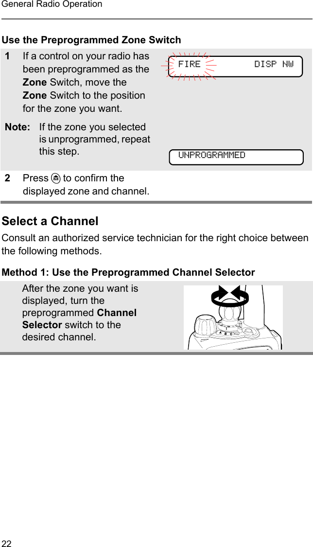 22General Radio OperationUse the Preprogrammed Zone SwitchSelect a ChannelConsult an authorized service technician for the right choice between the following methods.Method 1: Use the Preprogrammed Channel Selector1If a control on your radio has been preprogrammed as the Zone Switch, move the Zone Switch to the position for the zone you want. Note: If the zone you selected is unprogrammed, repeat this step.2Press h to confirm the displayed zone and channel. After the zone you want is displayed, turn the preprogrammed Channel Selector switch to the desired channel.FIRE DISP NWUNPROGRAMMED