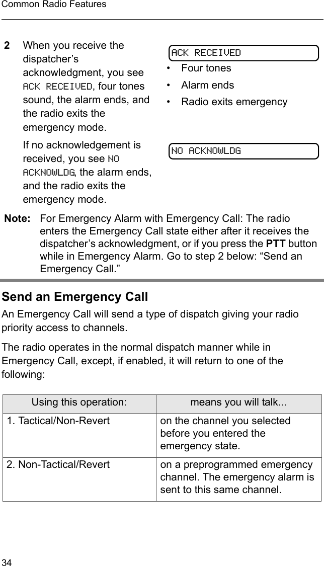 34Common Radio FeaturesSend an Emergency CallAn Emergency Call will send a type of dispatch giving your radio priority access to channels.The radio operates in the normal dispatch manner while in Emergency Call, except, if enabled, it will return to one of the following:2When you receive the dispatcher’s acknowledgment, you see ACK RECEIVED, four tones sound, the alarm ends, and the radio exits the emergency mode.If no acknowledgement is received, you see NO ACKNOWLDG, the alarm ends, and the radio exits the emergency mode.• Four tones• Alarm ends• Radio exits emergencyNote: For Emergency Alarm with Emergency Call: The radio enters the Emergency Call state either after it receives the dispatcher’s acknowledgment, or if you press the PTT button while in Emergency Alarm. Go to step 2 below: “Send an Emergency Call.”Using this operation: means you will talk...1. Tactical/Non-Revert on the channel you selected before you entered the emergency state.2. Non-Tactical/Revert on a preprogrammed emergency channel. The emergency alarm is sent to this same channel.ACK RECEIVEDNO ACKNOWLDG