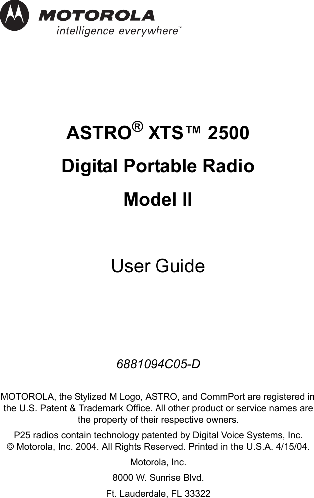 iASTRO® XTS™ 2500 Digital Portable RadioModel IIUser Guide6881094C05-DMOTOROLA, the Stylized M Logo, ASTRO, and CommPort are registered in the U.S. Patent &amp; Trademark Office. All other product or service names are the property of their respective owners.P25 radios contain technology patented by Digital Voice Systems, Inc.© Motorola, Inc. 2004. All Rights Reserved. Printed in the U.S.A. 4/15/04.Motorola, Inc.8000 W. Sunrise Blvd. Ft. Lauderdale, FL 33322