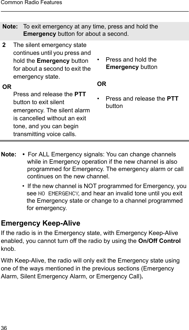 36Common Radio FeaturesNote: • For ALL Emergency signals: You can change channels while in Emergency operation if the new channel is also programmed for Emergency. The emergency alarm or call continues on the new channel.• If the new channel is NOT programmed for Emergency, you see NO EMERGENCY, and hear an invalid tone until you exit the Emergency state or change to a channel programmed for emergency. Emergency Keep-AliveIf the radio is in the Emergency state, with Emergency Keep-Alive enabled, you cannot turn off the radio by using the On/Off Control knob.With Keep-Alive, the radio will only exit the Emergency state using one of the ways mentioned in the previous sections (Emergency Alarm, Silent Emergency Alarm, or Emergency Call).Note: To exit emergency at any time, press and hold the Emergency button for about a second.2The silent emergency state continues until you press and hold the Emergency button for about a second to exit the emergency state. ORPress and release the PTT button to exit silent emergency. The silent alarm is cancelled without an exit tone, and you can begin transmitting voice calls.• Press and hold the Emergency buttonOR• Press and release the PTT button