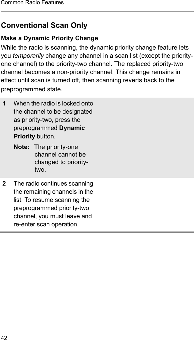 42Common Radio FeaturesConventional Scan OnlyMake a Dynamic Priority ChangeWhile the radio is scanning, the dynamic priority change feature lets you temporarily change any channel in a scan list (except the priority-one channel) to the priority-two channel. The replaced priority-two channel becomes a non-priority channel. This change remains in effect until scan is turned off, then scanning reverts back to the preprogrammed state.1When the radio is locked onto the channel to be designated as priority-two, press the preprogrammed Dynamic Priority button.Note: The priority-one channel cannot be changed to priority-two.2The radio continues scanning the remaining channels in the list. To resume scanning the preprogrammed priority-two channel, you must leave and re-enter scan operation.