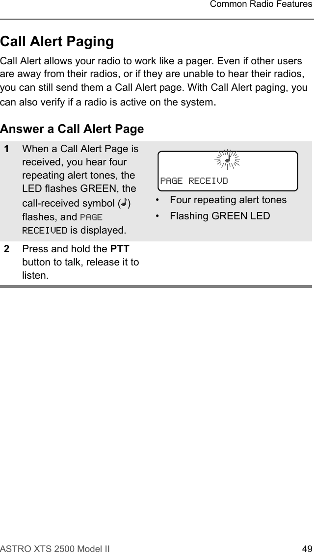 ASTRO XTS 2500 Model II 49Common Radio FeaturesCall Alert PagingCall Alert allows your radio to work like a pager. Even if other users are away from their radios, or if they are unable to hear their radios, you can still send them a Call Alert page. With Call Alert paging, you can also verify if a radio is active on the system.Answer a Call Alert Page1When a Call Alert Page is received, you hear four repeating alert tones, the LED flashes GREEN, the call-received symbol (m) flashes, and PAGE RECEIVED is displayed.• Four repeating alert tones• Flashing GREEN LED2Press and hold the PTT button to talk, release it to listen.mPAGE RECEIVD
