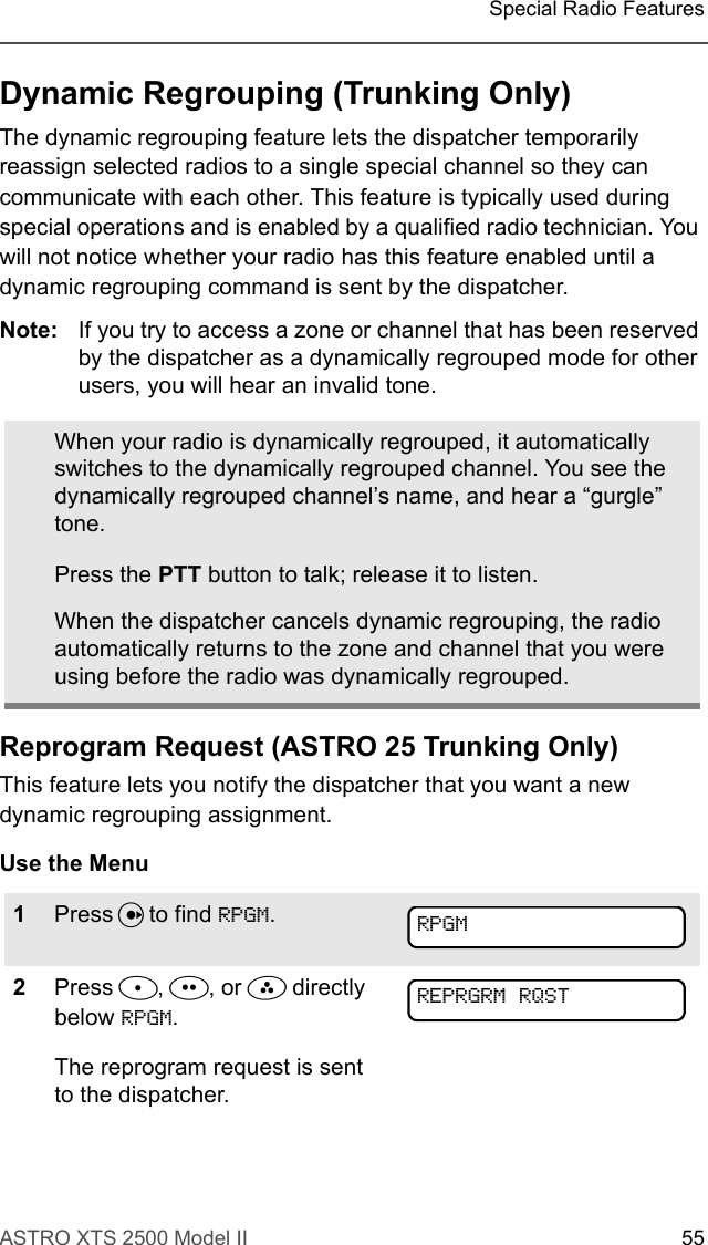 ASTRO XTS 2500 Model II 55Special Radio FeaturesDynamic Regrouping (Trunking Only)The dynamic regrouping feature lets the dispatcher temporarily reassign selected radios to a single special channel so they can communicate with each other. This feature is typically used during special operations and is enabled by a qualified radio technician. You will not notice whether your radio has this feature enabled until a dynamic regrouping command is sent by the dispatcher.Note: If you try to access a zone or channel that has been reserved by the dispatcher as a dynamically regrouped mode for other users, you will hear an invalid tone.Reprogram Request (ASTRO 25 Trunking Only)This feature lets you notify the dispatcher that you want a new dynamic regrouping assignment.Use the MenuWhen your radio is dynamically regrouped, it automatically switches to the dynamically regrouped channel. You see the dynamically regrouped channel’s name, and hear a “gurgle” tone.Press the PTT button to talk; release it to listen.When the dispatcher cancels dynamic regrouping, the radio automatically returns to the zone and channel that you were using before the radio was dynamically regrouped.1Press U to find RPGM.2Press D, E, or F directly below RPGM.The reprogram request is sent to the dispatcher.RPGMREPRGRM RQST