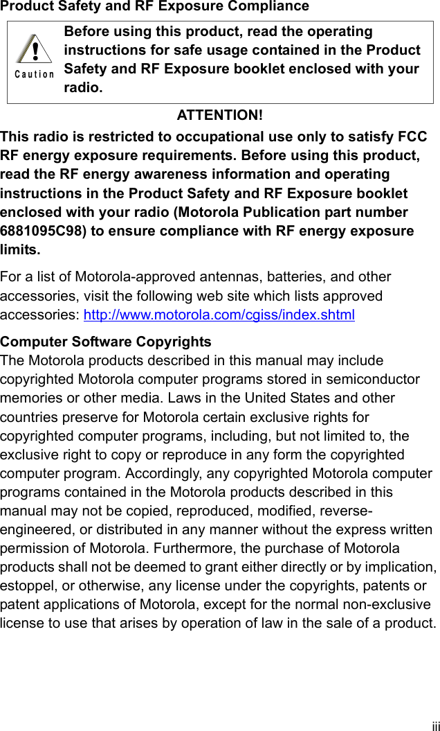 iiiProduct Safety and RF Exposure ComplianceATTENTION!This radio is restricted to occupational use only to satisfy FCC RF energy exposure requirements. Before using this product, read the RF energy awareness information and operating instructions in the Product Safety and RF Exposure booklet enclosed with your radio (Motorola Publication part number 6881095C98) to ensure compliance with RF energy exposure limits.For a list of Motorola-approved antennas, batteries, and other accessories, visit the following web site which lists approved accessories: http://www.motorola.com/cgiss/index.shtml Computer Software CopyrightsThe Motorola products described in this manual may include copyrighted Motorola computer programs stored in semiconductor memories or other media. Laws in the United States and other countries preserve for Motorola certain exclusive rights for copyrighted computer programs, including, but not limited to, the exclusive right to copy or reproduce in any form the copyrighted computer program. Accordingly, any copyrighted Motorola computer programs contained in the Motorola products described in this manual may not be copied, reproduced, modified, reverse-engineered, or distributed in any manner without the express written permission of Motorola. Furthermore, the purchase of Motorola products shall not be deemed to grant either directly or by implication, estoppel, or otherwise, any license under the copyrights, patents or patent applications of Motorola, except for the normal non-exclusive license to use that arises by operation of law in the sale of a product.Before using this product, read the operating instructions for safe usage contained in the Product Safety and RF Exposure booklet enclosed with your radio.!C a u t i o n