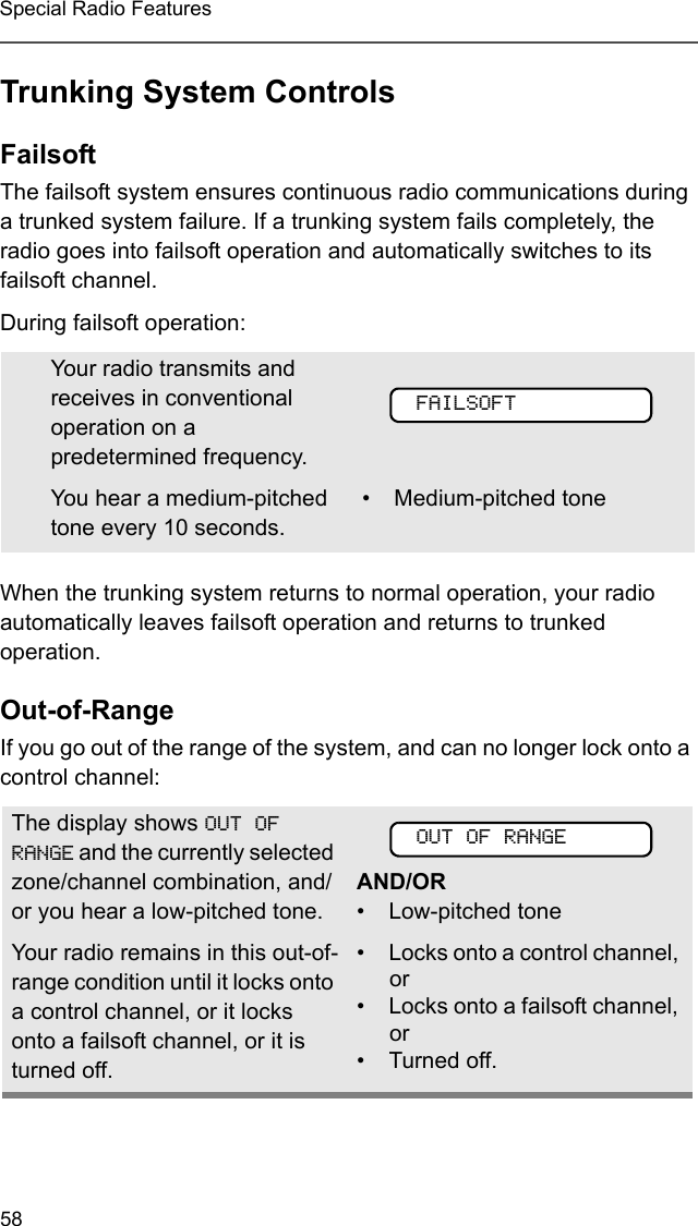 58Special Radio FeaturesTrunking System ControlsFailsoftThe failsoft system ensures continuous radio communications during a trunked system failure. If a trunking system fails completely, the radio goes into failsoft operation and automatically switches to its failsoft channel. During failsoft operation:When the trunking system returns to normal operation, your radio automatically leaves failsoft operation and returns to trunked operation.Out-of-RangeIf you go out of the range of the system, and can no longer lock onto a control channel: Your radio transmits and receives in conventional operation on a predetermined frequency. You hear a medium-pitched tone every 10 seconds. • Medium-pitched toneThe display shows OUT OF RANGE and the currently selected zone/channel combination, and/or you hear a low-pitched tone. AND/OR• Low-pitched toneYour radio remains in this out-of-range condition until it locks onto a control channel, or it locks onto a failsoft channel, or it is turned off.• Locks onto a control channel, or• Locks onto a failsoft channel, or• Turned off.FAILSOFTOUT OF RANGE