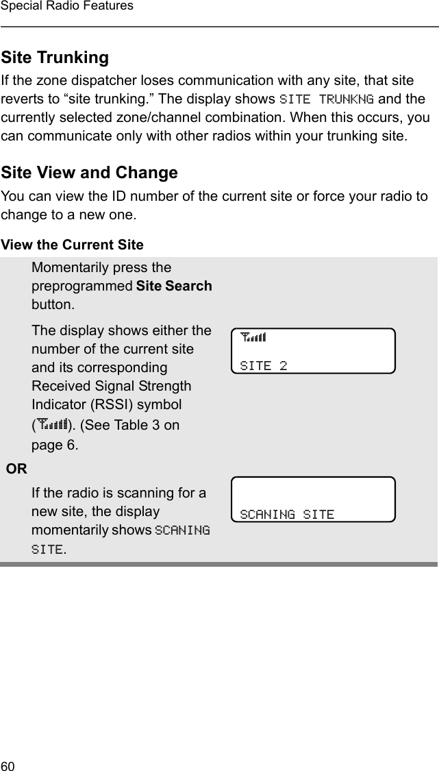 60Special Radio FeaturesSite TrunkingIf the zone dispatcher loses communication with any site, that site reverts to “site trunking.” The display shows SITE TRUNKNG and the currently selected zone/channel combination. When this occurs, you can communicate only with other radios within your trunking site.Site View and ChangeYou can view the ID number of the current site or force your radio to change to a new one.View the Current SiteMomentarily press the preprogrammed Site Search button.The display shows either the number of the current site and its corresponding Received Signal Strength Indicator (RSSI) symbol (s). (See Table 3 on page 6. ORIf the radio is scanning for a new site, the display momentarily shows SCANING SITE.sSITE 2SCANING SITE