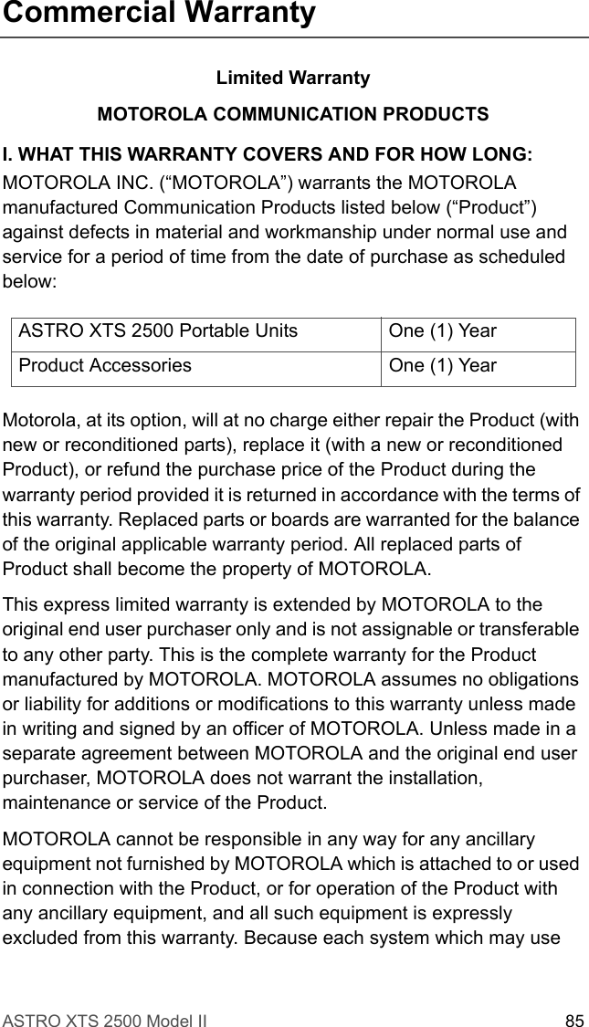 ASTRO XTS 2500 Model II 85Commercial WarrantyLimited WarrantyMOTOROLA COMMUNICATION PRODUCTSI. WHAT THIS WARRANTY COVERS AND FOR HOW LONG:MOTOROLA INC. (“MOTOROLA”) warrants the MOTOROLA manufactured Communication Products listed below (“Product”) against defects in material and workmanship under normal use and service for a period of time from the date of purchase as scheduled below:Motorola, at its option, will at no charge either repair the Product (with new or reconditioned parts), replace it (with a new or reconditioned Product), or refund the purchase price of the Product during the warranty period provided it is returned in accordance with the terms of this warranty. Replaced parts or boards are warranted for the balance of the original applicable warranty period. All replaced parts of Product shall become the property of MOTOROLA.This express limited warranty is extended by MOTOROLA to the original end user purchaser only and is not assignable or transferable to any other party. This is the complete warranty for the Product manufactured by MOTOROLA. MOTOROLA assumes no obligations or liability for additions or modifications to this warranty unless made in writing and signed by an officer of MOTOROLA. Unless made in a separate agreement between MOTOROLA and the original end user purchaser, MOTOROLA does not warrant the installation, maintenance or service of the Product.MOTOROLA cannot be responsible in any way for any ancillary equipment not furnished by MOTOROLA which is attached to or used in connection with the Product, or for operation of the Product with any ancillary equipment, and all such equipment is expressly excluded from this warranty. Because each system which may use ASTRO XTS 2500 Portable Units One (1) YearProduct Accessories One (1) Year