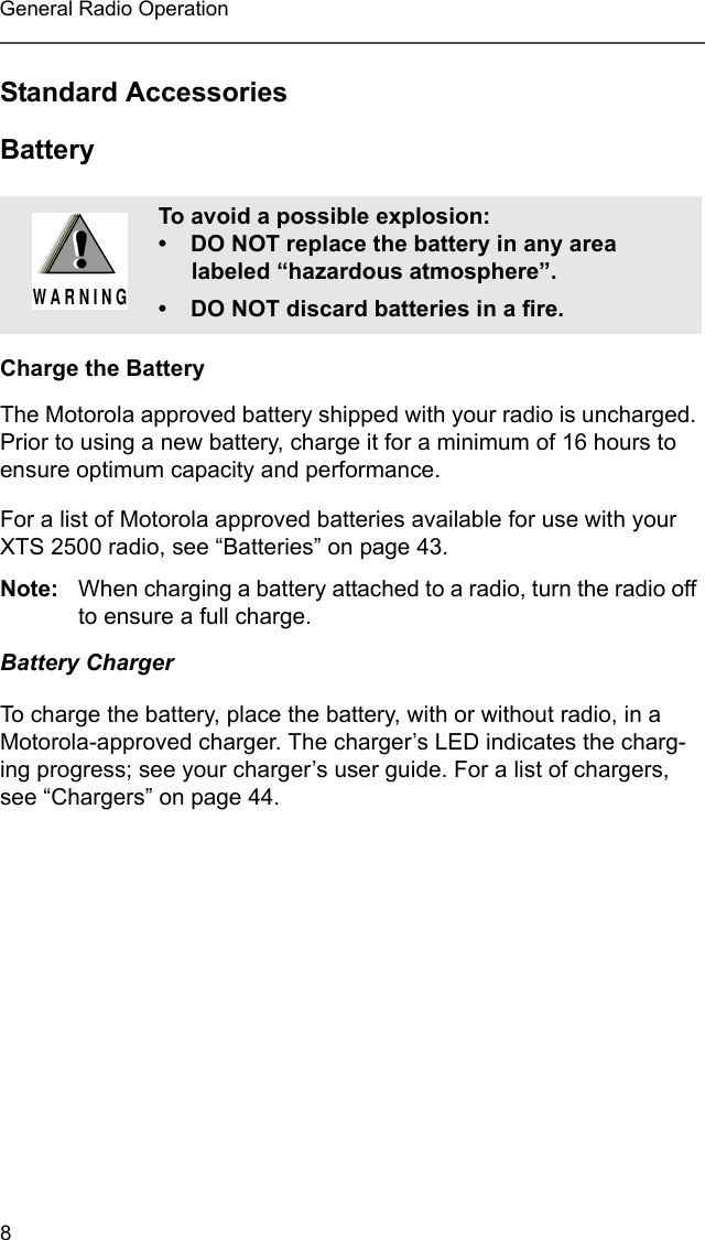 8General Radio OperationStandard AccessoriesBatteryCharge the BatteryThe Motorola approved battery shipped with your radio is uncharged. Prior to using a new battery, charge it for a minimum of 16 hours to ensure optimum capacity and performance.For a list of Motorola approved batteries available for use with your XTS 2500 radio, see “Batteries” on page 43.Note: When charging a battery attached to a radio, turn the radio off to ensure a full charge.Battery ChargerTo charge the battery, place the battery, with or without radio, in a Motorola-approved charger. The charger’s LED indicates the charg-ing progress; see your charger’s user guide. For a list of chargers, see “Chargers” on page 44.To avoid a possible explosion:• DO NOT replace the battery in any area labeled “hazardous atmosphere”.• DO NOT discard batteries in a fire.!W A R N I N G!
