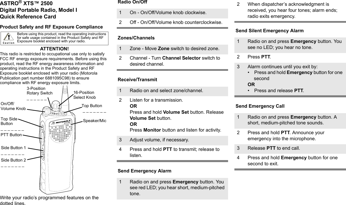 ASTRO® XTS™ 2500Digital Portable Radio, Model IQuick Reference CardProduct Safety and RF Exposure ComplianceATTENTION! This radio is restricted to occupational use only to satisfy FCC RF energy exposure requirements. Before using this product, read the RF energy awareness information and operating instructions in the Product Safety and RF Exposure booklet enclosed with your radio (Motorola Publication part number 6881095C98) to ensure compliance with RF energy exposure limits.Write your radio’s programmed features on the dotted lines.Radio On/OffZones/ChannelsReceive/TransmitSend Emergency AlarmSend Silent Emergency AlarmSend Emergency CallBefore using this product, read the operating instructions for safe usage contained in the Product Safety and RF Exposure booklet enclosed with your radio.!C a u t i o n16-Position Select KnobSpeaker/MicTop Button _ _ _ _ _ _ _3-Position Rotary Switch_ _ _ _ _ _ Top Side Button_ _ _ _ _ _ _On/Off/Volume KnobSide Button 1_ _ _ _ _ _ _Side Button 2_ _ _ _ _ _ _PTT Button1 On - On/Off/Volume knob clockwise.2 Off - On/Off/Volume knob counterclockwise.1 Zone - Move Zone switch to desired zone.2 Channel - Turn Channel Selector switch to desired channel.1 Radio on and select zone/channel.2 Listen for a transmission.ORPress and hold Volume Set button. Release Volume Set button.ORPress Monitor button and listen for activity.3 Adjust volume, if necessary.4 Press and hold PTT to transmit; release to listen.1 Radio on and press Emergency button. You see red LED; you hear short, medium-pitched tone.2 When dispatcher’s acknowledgment is received, you hear four tones; alarm ends; radio exits emergency.1 Radio on and press Emergency button. You see no LED; you hear no tone.2Press PTT.3 Alarm continues until you exit by:• Press and hold Emergency button for one secondOR• Press and release PTT.1 Radio on and press Emergency button. A short, medium-pitched tone sounds.2 Press and hold PTT. Announce your emergency into the microphone.3 Release PTT to end call.4 Press and hold Emergency button for one second to exit.