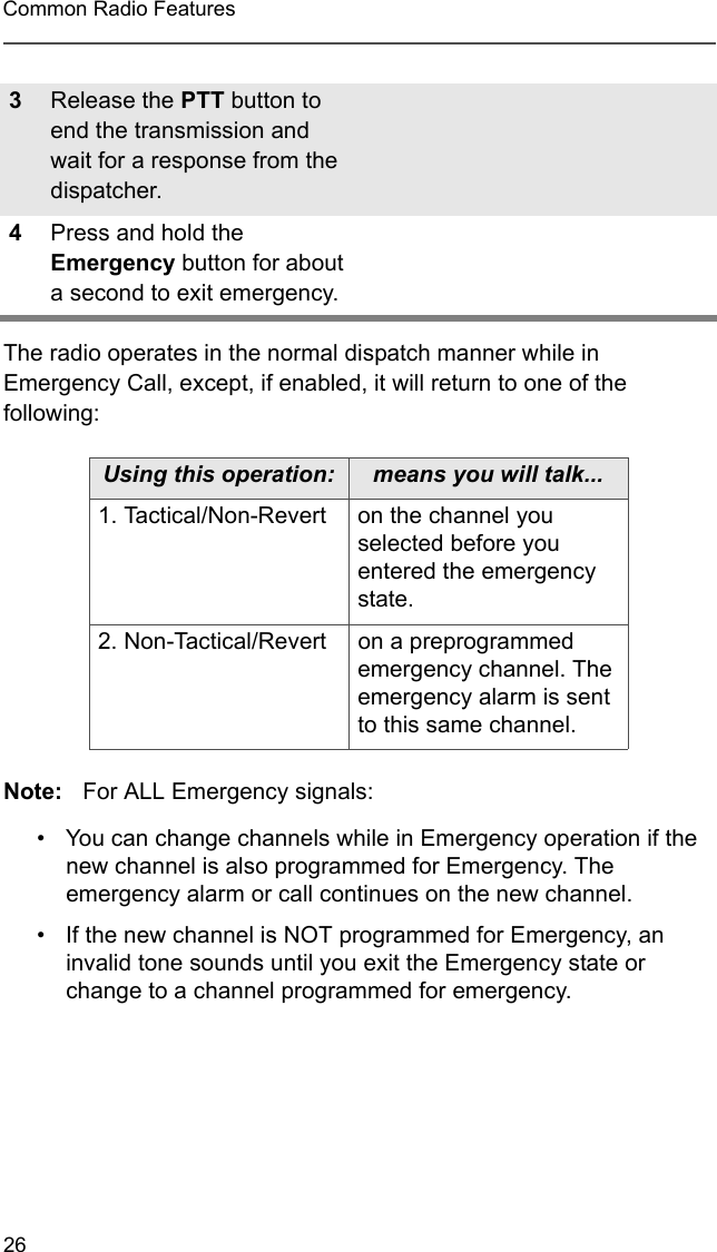 26Common Radio FeaturesThe radio operates in the normal dispatch manner while in Emergency Call, except, if enabled, it will return to one of the following:Note: For ALL Emergency signals:  • You can change channels while in Emergency operation if the new channel is also programmed for Emergency. The emergency alarm or call continues on the new channel.• If the new channel is NOT programmed for Emergency, an invalid tone sounds until you exit the Emergency state or change to a channel programmed for emergency. 3Release the PTT button to end the transmission and wait for a response from the dispatcher. 4Press and hold the Emergency button for about a second to exit emergency. Using this operation: means you will talk...1. Tactical/Non-Revert on the channel you selected before you entered the emergency state.2. Non-Tactical/Revert on a preprogrammed emergency channel. The emergency alarm is sent to this same channel.
