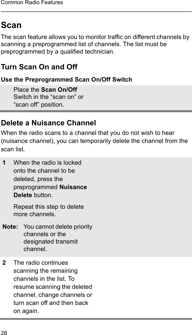 28Common Radio FeaturesScanThe scan feature allows you to monitor traffic on different channels by scanning a preprogrammed list of channels. The list must be preprogrammed by a qualified technician.Turn Scan On and OffUse the Preprogrammed Scan On/Off SwitchDelete a Nuisance ChannelWhen the radio scans to a channel that you do not wish to hear (nuisance channel), you can temporarily delete the channel from the scan list.Place the Scan On/Off Switch in the “scan on” or “scan off” position.1When the radio is locked onto the channel to be deleted, press the preprogrammed Nuisance Delete button.Repeat this step to delete more channels.Note: You cannot delete priority channels or the designated transmit channel.2The radio continues scanning the remaining channels in the list. To resume scanning the deleted channel, change channels or turn scan off and then back on again.