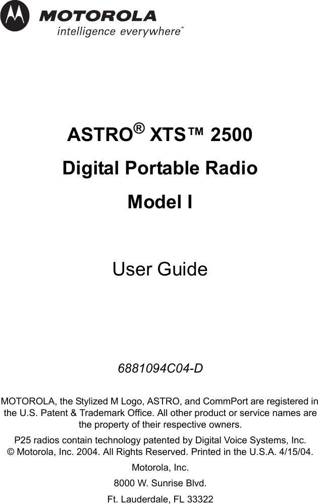 iASTRO® XTS™ 2500 Digital Portable RadioModel IUser Guide6881094C04-DMOTOROLA, the Stylized M Logo, ASTRO, and CommPort are registered in the U.S. Patent &amp; Trademark Office. All other product or service names are the property of their respective owners.P25 radios contain technology patented by Digital Voice Systems, Inc.© Motorola, Inc. 2004. All Rights Reserved. Printed in the U.S.A. 4/15/04.Motorola, Inc.8000 W. Sunrise Blvd. Ft. Lauderdale, FL 33322
