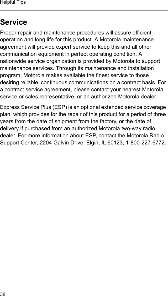 38Helpful TipsServiceProper repair and maintenance procedures will assure efficient operation and long life for this product. A Motorola maintenance agreement will provide expert service to keep this and all other communication equipment in perfect operating condition. A nationwide service organization is provided by Motorola to support maintenance services. Through its maintenance and installation program, Motorola makes available the finest service to those desiring reliable, continuous communications on a contract basis. For a contract service agreement, please contact your nearest Motorola service or sales representative, or an authorized Motorola dealer.Express Service Plus (ESP) is an optional extended service coverage plan, which provides for the repair of this product for a period of three years from the date of shipment from the factory, or the date of delivery if purchased from an authorized Motorola two-way radio dealer. For more information about ESP, contact the Motorola Radio Support Center, 2204 Galvin Drive, Elgin, IL 60123, 1-800-227-6772.