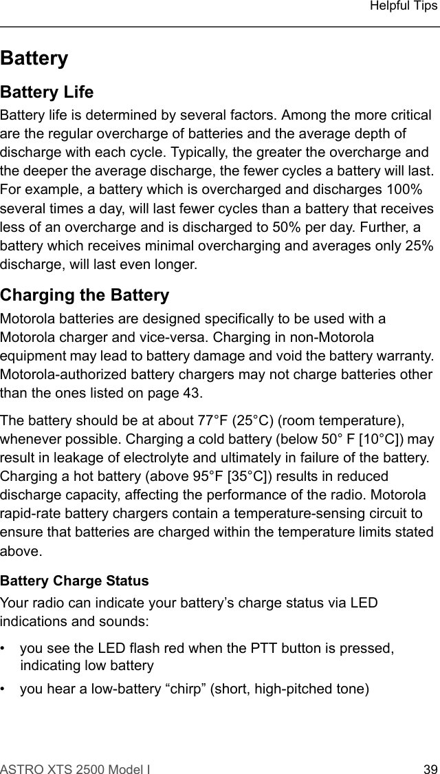 ASTRO XTS 2500 Model I 39Helpful TipsBatteryBattery LifeBattery life is determined by several factors. Among the more critical are the regular overcharge of batteries and the average depth of discharge with each cycle. Typically, the greater the overcharge and the deeper the average discharge, the fewer cycles a battery will last. For example, a battery which is overcharged and discharges 100% several times a day, will last fewer cycles than a battery that receives less of an overcharge and is discharged to 50% per day. Further, a battery which receives minimal overcharging and averages only 25% discharge, will last even longer.Charging the Battery Motorola batteries are designed specifically to be used with a Motorola charger and vice-versa. Charging in non-Motorola equipment may lead to battery damage and void the battery warranty. Motorola-authorized battery chargers may not charge batteries other than the ones listed on page 43.The battery should be at about 77°F (25°C) (room temperature), whenever possible. Charging a cold battery (below 50° F [10°C]) may result in leakage of electrolyte and ultimately in failure of the battery. Charging a hot battery (above 95°F [35°C]) results in reduced discharge capacity, affecting the performance of the radio. Motorola rapid-rate battery chargers contain a temperature-sensing circuit to ensure that batteries are charged within the temperature limits stated above.Battery Charge StatusYour radio can indicate your battery’s charge status via LED indications and sounds: • you see the LED flash red when the PTT button is pressed, indicating low battery• you hear a low-battery “chirp” (short, high-pitched tone)
