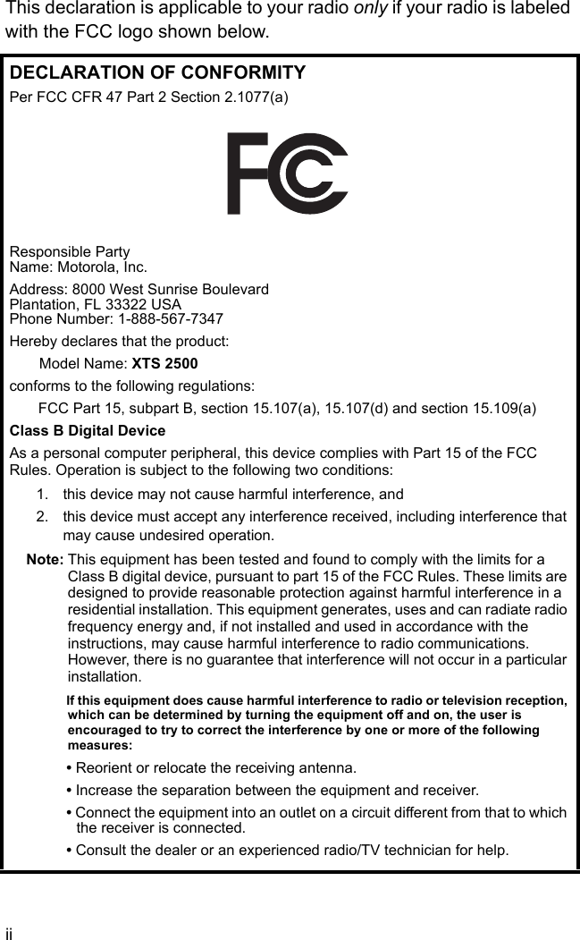 iiThis declaration is applicable to your radio only if your radio is labeled with the FCC logo shown below.DECLARATION OF CONFORMITYPer FCC CFR 47 Part 2 Section 2.1077(a)Responsible Party Name: Motorola, Inc.Address: 8000 West Sunrise BoulevardPlantation, FL 33322 USAPhone Number: 1-888-567-7347Hereby declares that the product:Model Name: XTS 2500conforms to the following regulations:FCC Part 15, subpart B, section 15.107(a), 15.107(d) and section 15.109(a)Class B Digital DeviceAs a personal computer peripheral, this device complies with Part 15 of the FCC Rules. Operation is subject to the following two conditions:1. this device may not cause harmful interference, and 2. this device must accept any interference received, including interference that may cause undesired operation.Note: This equipment has been tested and found to comply with the limits for a Class B digital device, pursuant to part 15 of the FCC Rules. These limits are designed to provide reasonable protection against harmful interference in a residential installation. This equipment generates, uses and can radiate radio frequency energy and, if not installed and used in accordance with the instructions, may cause harmful interference to radio communications. However, there is no guarantee that interference will not occur in a particular installation. If this equipment does cause harmful interference to radio or television reception, which can be determined by turning the equipment off and on, the user is encouraged to try to correct the interference by one or more of the following measures:• Reorient or relocate the receiving antenna.• Increase the separation between the equipment and receiver.• Connect the equipment into an outlet on a circuit different from that to which the receiver is connected.• Consult the dealer or an experienced radio/TV technician for help.