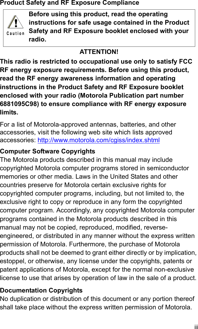 iiiProduct Safety and RF Exposure ComplianceATTENTION!This radio is restricted to occupational use only to satisfy FCC RF energy exposure requirements. Before using this product, read the RF energy awareness information and operating instructions in the Product Safety and RF Exposure booklet enclosed with your radio (Motorola Publication part number 6881095C98) to ensure compliance with RF energy exposure limits.For a list of Motorola-approved antennas, batteries, and other accessories, visit the following web site which lists approved accessories: http://www.motorola.com/cgiss/index.shtml Computer Software CopyrightsThe Motorola products described in this manual may include copyrighted Motorola computer programs stored in semiconductor memories or other media. Laws in the United States and other countries preserve for Motorola certain exclusive rights for copyrighted computer programs, including, but not limited to, the exclusive right to copy or reproduce in any form the copyrighted computer program. Accordingly, any copyrighted Motorola computer programs contained in the Motorola products described in this manual may not be copied, reproduced, modified, reverse-engineered, or distributed in any manner without the express written permission of Motorola. Furthermore, the purchase of Motorola products shall not be deemed to grant either directly or by implication, estoppel, or otherwise, any license under the copyrights, patents or patent applications of Motorola, except for the normal non-exclusive license to use that arises by operation of law in the sale of a product.Documentation CopyrightsNo duplication or distribution of this document or any portion thereof shall take place without the express written permission of Motorola. Before using this product, read the operating instructions for safe usage contained in the Product Safety and RF Exposure booklet enclosed with your radio.!C a u t i o n
