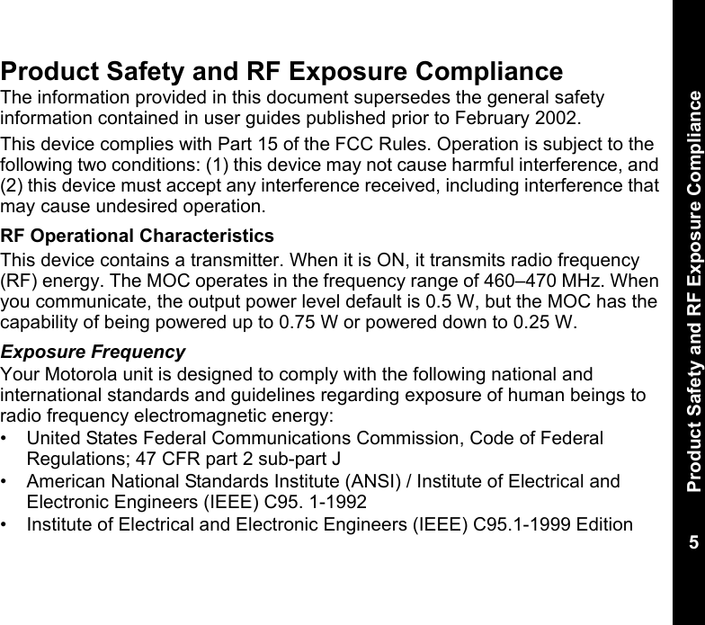 Product Safety and RF Exposure Compliance5Product Safety and RF Exposure ComplianceThe information provided in this document supersedes the general safety information contained in user guides published prior to February 2002. This device complies with Part 15 of the FCC Rules. Operation is subject to the following two conditions: (1) this device may not cause harmful interference, and (2) this device must accept any interference received, including interference that may cause undesired operation.RF Operational CharacteristicsThis device contains a transmitter. When it is ON, it transmits radio frequency (RF) energy. The MOC operates in the frequency range of 460–470 MHz. When you communicate, the output power level default is 0.5 W, but the MOC has the capability of being powered up to 0.75 W or powered down to 0.25 W.Exposure FrequencyYour Motorola unit is designed to comply with the following national and international standards and guidelines regarding exposure of human beings to radio frequency electromagnetic energy:• United States Federal Communications Commission, Code of Federal Regulations; 47 CFR part 2 sub-part J• American National Standards Institute (ANSI) / Institute of Electrical and Electronic Engineers (IEEE) C95. 1-1992• Institute of Electrical and Electronic Engineers (IEEE) C95.1-1999 Edition