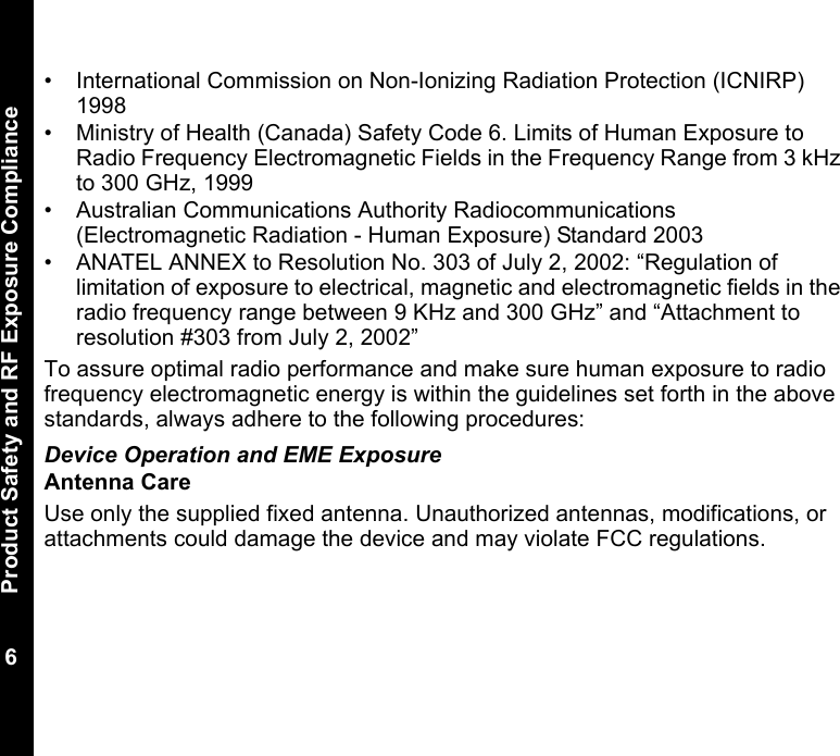 Product Safety and RF Exposure Compliance6• International Commission on Non-Ionizing Radiation Protection (ICNIRP) 1998• Ministry of Health (Canada) Safety Code 6. Limits of Human Exposure to Radio Frequency Electromagnetic Fields in the Frequency Range from 3 kHz to 300 GHz, 1999• Australian Communications Authority Radiocommunications (Electromagnetic Radiation - Human Exposure) Standard 2003 • ANATEL ANNEX to Resolution No. 303 of July 2, 2002: “Regulation of limitation of exposure to electrical, magnetic and electromagnetic fields in the radio frequency range between 9 KHz and 300 GHz” and “Attachment to resolution #303 from July 2, 2002”To assure optimal radio performance and make sure human exposure to radio frequency electromagnetic energy is within the guidelines set forth in the above standards, always adhere to the following procedures:Device Operation and EME ExposureAntenna CareUse only the supplied fixed antenna. Unauthorized antennas, modifications, or attachments could damage the device and may violate FCC regulations. 