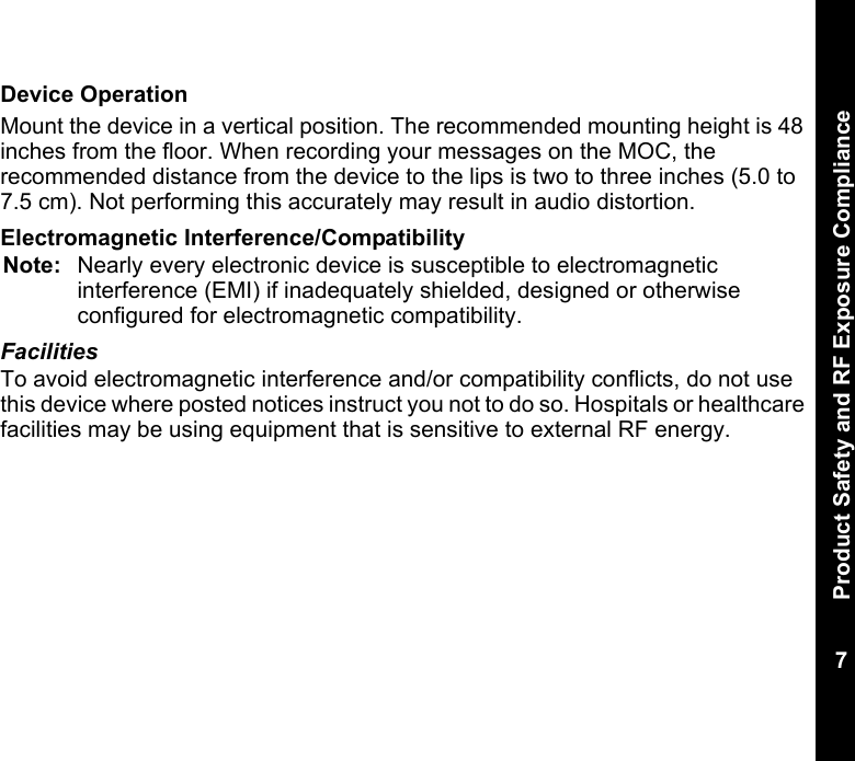 Product Safety and RF Exposure Compliance7Device OperationMount the device in a vertical position. The recommended mounting height is 48 inches from the floor. When recording your messages on the MOC, the recommended distance from the device to the lips is two to three inches (5.0 to 7.5 cm). Not performing this accurately may result in audio distortion.Electromagnetic Interference/CompatibilityNote: Nearly every electronic device is susceptible to electromagnetic interference (EMI) if inadequately shielded, designed or otherwise configured for electromagnetic compatibility.FacilitiesTo avoid electromagnetic interference and/or compatibility conflicts, do not use this device where posted notices instruct you not to do so. Hospitals or healthcare facilities may be using equipment that is sensitive to external RF energy.    