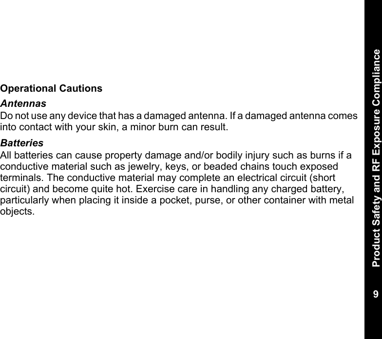 Product Safety and RF Exposure Compliance9  Operational CautionsAntennasDo not use any device that has a damaged antenna. If a damaged antenna comes into contact with your skin, a minor burn can result.BatteriesAll batteries can cause property damage and/or bodily injury such as burns if a conductive material such as jewelry, keys, or beaded chains touch exposed terminals. The conductive material may complete an electrical circuit (short circuit) and become quite hot. Exercise care in handling any charged battery, particularly when placing it inside a pocket, purse, or other container with metal objects.