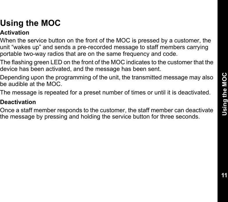 Using the MOC11Using the MOCActivationWhen the service button on the front of the MOC is pressed by a customer, the unit “wakes up” and sends a pre-recorded message to staff members carrying portable two-way radios that are on the same frequency and code. The flashing green LED on the front of the MOC indicates to the customer that the device has been activated, and the message has been sent.Depending upon the programming of the unit, the transmitted message may also be audible at the MOC.The message is repeated for a preset number of times or until it is deactivated.DeactivationOnce a staff member responds to the customer, the staff member can deactivate the message by pressing and holding the service button for three seconds.