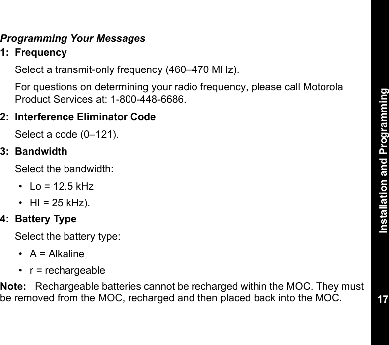 Installation and Programming17Programming Your Messages1: FrequencySelect a transmit-only frequency (460–470 MHz). For questions on determining your radio frequency, please call Motorola Product Services at: 1-800-448-6686. 2: Interference Eliminator CodeSelect a code (0–121). 3: BandwidthSelect the bandwidth:• Lo = 12.5 kHz• HI = 25 kHz).4: Battery TypeSelect the battery type:• A = Alkaline• r = rechargeable Note: Rechargeable batteries cannot be recharged within the MOC. They must be removed from the MOC, recharged and then placed back into the MOC.