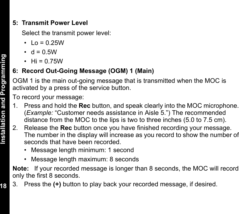 Installation and Programming185: Transmit Power LevelSelect the transmit power level: • Lo = 0.25W•d = 0.5W• Hi = 0.75W6: Record Out-Going Message (OGM) 1 (Main)OGM 1 is the main out-going message that is transmitted when the MOC is activated by a press of the service button. To record your message: 1. Press and hold the Rec button, and speak clearly into the MOC microphone. (Example: “Customer needs assistance in Aisle 5.”) The recommended distance from the MOC to the lips is two to three inches (5.0 to 7.5 cm).2. Release the Rec button once you have finished recording your message. The number in the display will increase as you record to show the number of seconds that have been recorded.• Message length minimum: 1 second• Message length maximum: 8 secondsNote: If your recorded message is longer than 8 seconds, the MOC will record only the first 8 seconds.3. Press the (+) button to play back your recorded message, if desired.