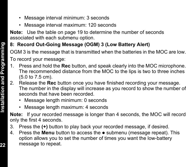 Installation and Programming22• Message interval minimum: 3 seconds• Message interval maximum: 120 secondsNote: Use the table on page 19 to determine the number of seconds associated with each submenu option.8: Record Out-Going Message (OGM) 3 (Low Battery Alert)OGM 3 is the message that is transmitted when the batteries in the MOC are low. To record your message: 1. Press and hold the Rec button, and speak clearly into the MOC microphone. The recommended distance from the MOC to the lips is two to three inches (5.0 to 7.5 cm).2. Release the Rec button once you have finished recording your message. The number in the display will increase as you record to show the number of seconds that have been recorded.• Message length minimum: 0 seconds• Message length maximum: 4 secondsNote: If your recorded message is longer than 4 seconds, the MOC will record only the first 4 seconds.3. Press the (+) button to play back your recorded message, if desired.4. Press the Menu button to access the z submenu (message repeat). This option allows you to set the number of times you want the low-battery message to repeat.
