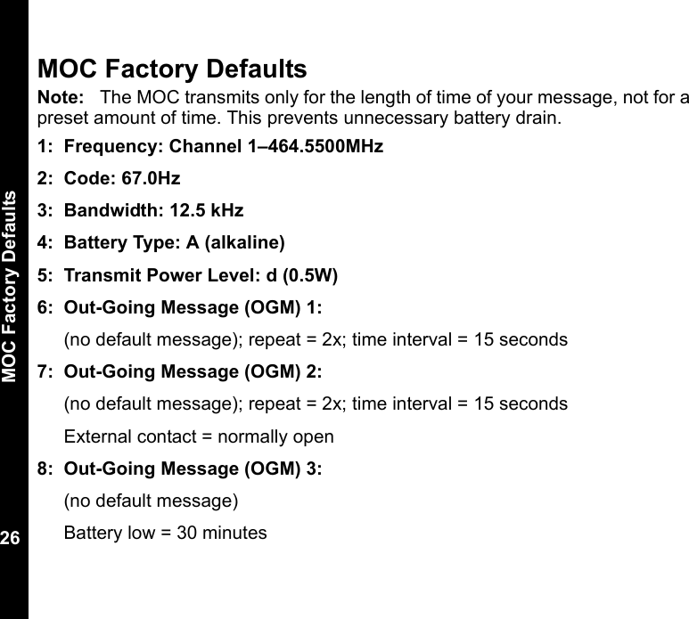 MOC Factory Defaults26MOC Factory DefaultsNote: The MOC transmits only for the length of time of your message, not for a preset amount of time. This prevents unnecessary battery drain.1: Frequency: Channel 1–464.5500MHz2: Code: 67.0Hz3: Bandwidth: 12.5 kHz 4: Battery Type: A (alkaline)5: Transmit Power Level: d (0.5W)6: Out-Going Message (OGM) 1: (no default message); repeat = 2x; time interval = 15 seconds7: Out-Going Message (OGM) 2: (no default message); repeat = 2x; time interval = 15 secondsExternal contact = normally open8: Out-Going Message (OGM) 3: (no default message)Battery low = 30 minutes 