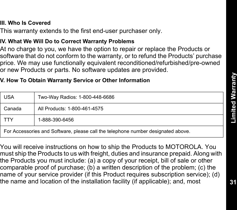 Limited Warranty31III. Who Is CoveredThis warranty extends to the first end-user purchaser only.IV. What We Will Do to Correct Warranty ProblemsAt no charge to you, we have the option to repair or replace the Products or software that do not conform to the warranty, or to refund the Products’ purchase price. We may use functionally equivalent reconditioned/refurbished/pre-owned or new Products or parts. No software updates are provided.V. How To Obtain Warranty Service or Other InformationYou will receive instructions on how to ship the Products to MOTOROLA. You must ship the Products to us with freight, duties and insurance prepaid. Along with the Products you must include: (a) a copy of your receipt, bill of sale or other comparable proof of purchase; (b) a written description of the problem; (c) the name of your service provider (if this Product requires subscription service); (d) the name and location of the installation facility (if applicable); and, most USA Two-Way Radios: 1-800-448-6686Canada All Products: 1-800-461-4575TTY 1-888-390-6456For Accessories and Software, please call the telephone number designated above.
