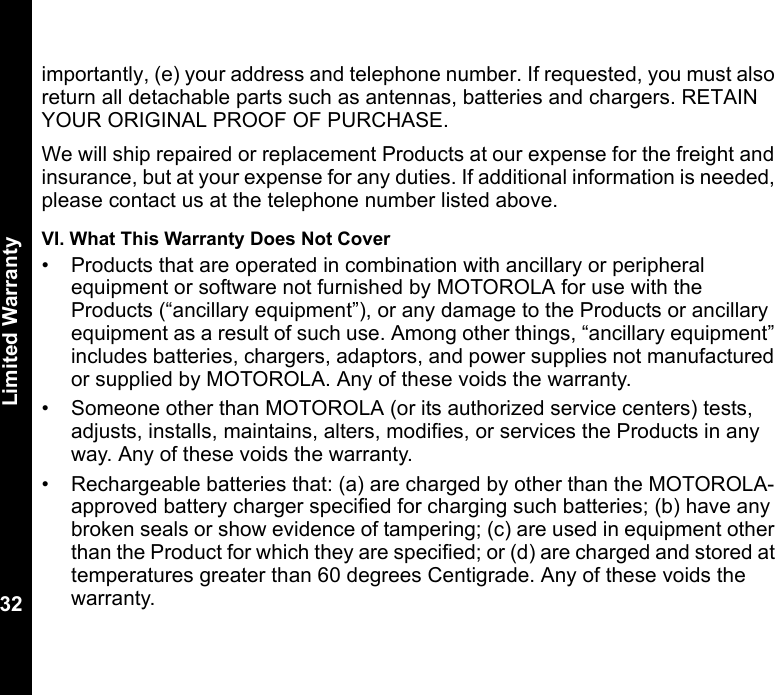 Limited Warranty32importantly, (e) your address and telephone number. If requested, you must also return all detachable parts such as antennas, batteries and chargers. RETAIN YOUR ORIGINAL PROOF OF PURCHASE.We will ship repaired or replacement Products at our expense for the freight and insurance, but at your expense for any duties. If additional information is needed, please contact us at the telephone number listed above.VI. What This Warranty Does Not Cover• Products that are operated in combination with ancillary or peripheral equipment or software not furnished by MOTOROLA for use with the Products (“ancillary equipment”), or any damage to the Products or ancillary equipment as a result of such use. Among other things, “ancillary equipment” includes batteries, chargers, adaptors, and power supplies not manufactured or supplied by MOTOROLA. Any of these voids the warranty.• Someone other than MOTOROLA (or its authorized service centers) tests, adjusts, installs, maintains, alters, modifies, or services the Products in any way. Any of these voids the warranty.• Rechargeable batteries that: (a) are charged by other than the MOTOROLA-approved battery charger specified for charging such batteries; (b) have any broken seals or show evidence of tampering; (c) are used in equipment other than the Product for which they are specified; or (d) are charged and stored at temperatures greater than 60 degrees Centigrade. Any of these voids the warranty.