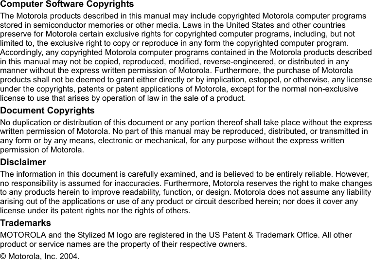 2Computer Software CopyrightsThe Motorola products described in this manual may include copyrighted Motorola computer programs stored in semiconductor memories or other media. Laws in the United States and other countries preserve for Motorola certain exclusive rights for copyrighted computer programs, including, but not limited to, the exclusive right to copy or reproduce in any form the copyrighted computer program. Accordingly, any copyrighted Motorola computer programs contained in the Motorola products described in this manual may not be copied, reproduced, modified, reverse-engineered, or distributed in any manner without the express written permission of Motorola. Furthermore, the purchase of Motorola products shall not be deemed to grant either directly or by implication, estoppel, or otherwise, any license under the copyrights, patents or patent applications of Motorola, except for the normal non-exclusive license to use that arises by operation of law in the sale of a product.Document CopyrightsNo duplication or distribution of this document or any portion thereof shall take place without the express written permission of Motorola. No part of this manual may be reproduced, distributed, or transmitted in any form or by any means, electronic or mechanical, for any purpose without the express written permission of Motorola.DisclaimerThe information in this document is carefully examined, and is believed to be entirely reliable. However, no responsibility is assumed for inaccuracies. Furthermore, Motorola reserves the right to make changes to any products herein to improve readability, function, or design. Motorola does not assume any liability arising out of the applications or use of any product or circuit described herein; nor does it cover any license under its patent rights nor the rights of others.TrademarksMOTOROLA and the Stylized M logo are registered in the US Patent &amp; Trademark Office. All other product or service names are the property of their respective owners.© Motorola, Inc. 2004.
