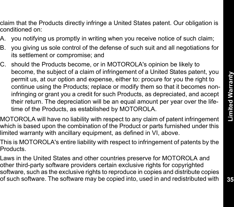 Limited Warranty35claim that the Products directly infringe a United States patent. Our obligation is conditioned on:A. you notifying us promptly in writing when you receive notice of such claim;B. you giving us sole control of the defense of such suit and all negotiations for its settlement or compromise; andC. should the Products become, or in MOTOROLA&apos;s opinion be likely to become, the subject of a claim of infringement of a United States patent, you permit us, at our option and expense, either to: procure for you the right to continue using the Products; replace or modify them so that it becomes non-infringing or grant you a credit for such Products, as depreciated, and accept their return. The depreciation will be an equal amount per year over the life-time of the Products, as established by MOTOROLA.MOTOROLA will have no liability with respect to any claim of patent infringement which is based upon the combination of the Product or parts furnished under this limited warranty with ancillary equipment, as defined in VI, above.This is MOTOROLA&apos;s entire liability with respect to infringement of patents by the Products.Laws in the United States and other countries preserve for MOTOROLA and other third-party software providers certain exclusive rights for copyrighted software, such as the exclusive rights to reproduce in copies and distribute copies of such software. The software may be copied into, used in and redistributed with 