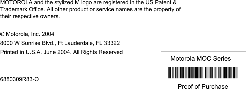 MOTOROLA and the stylized M logo are registered in the US Patent &amp; Trademark Office. All other product or service names are the property of their respective owners.© Motorola, Inc. 2004 8000 W Sunrise Blvd., Ft Lauderdale, FL 33322 Printed in U.S.A. June 2004. All Rights Reserved6880309R83-OMotorola MOC Series*6880309R83*Proof of Purchase