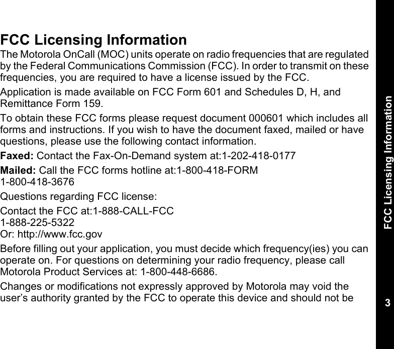 FCC Licensing Information3FCC Licensing InformationThe Motorola OnCall (MOC) units operate on radio frequencies that are regulated by the Federal Communications Commission (FCC). In order to transmit on these frequencies, you are required to have a license issued by the FCC.Application is made available on FCC Form 601 and Schedules D, H, and Remittance Form 159.To obtain these FCC forms please request document 000601 which includes all forms and instructions. If you wish to have the document faxed, mailed or have questions, please use the following contact information.Faxed: Contact the Fax-On-Demand system at:1-202-418-0177Mailed: Call the FCC forms hotline at:1-800-418-FORM1-800-418-3676Questions regarding FCC license: Contact the FCC at:1-888-CALL-FCC1-888-225-5322Or: http://www.fcc.govBefore filling out your application, you must decide which frequency(ies) you can operate on. For questions on determining your radio frequency, please call Motorola Product Services at: 1-800-448-6686.Changes or modifications not expressly approved by Motorola may void the user’s authority granted by the FCC to operate this device and should not be 