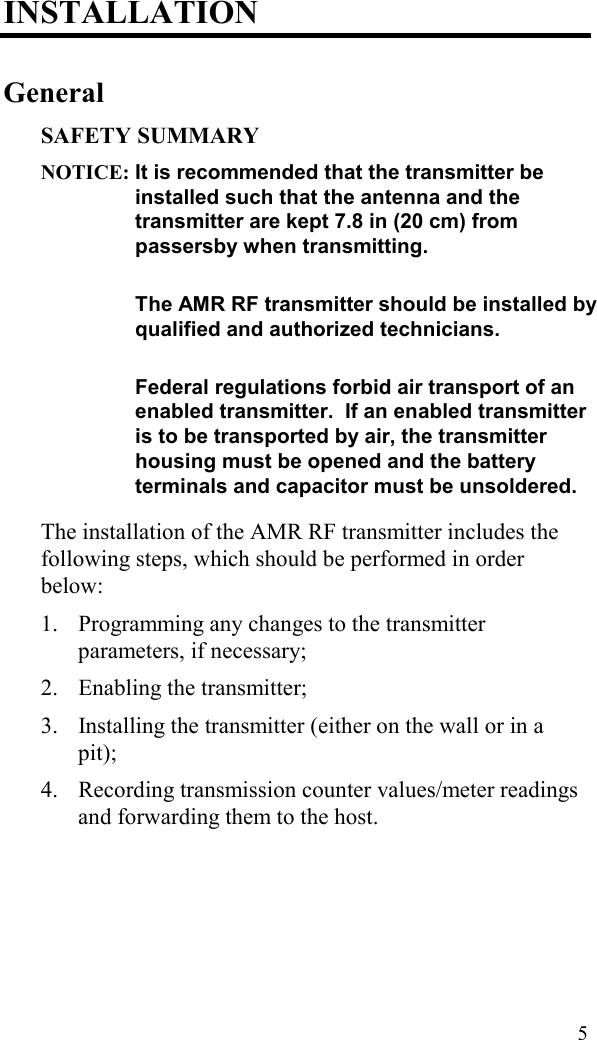  5 INSTALLATION General SAFETY SUMMARY NOTICE: It is recommended that the transmitter be installed such that the antenna and the transmitter are kept 7.8 in (20 cm) from passersby when transmitting.      The AMR RF transmitter should be installed by qualified and authorized technicians.     Federal regulations forbid air transport of an enabled transmitter.  If an enabled transmitter is to be transported by air, the transmitter housing must be opened and the battery terminals and capacitor must be unsoldered.    The installation of the AMR RF transmitter includes the following steps, which should be performed in order below:  1.  Programming any changes to the transmitter parameters, if necessary; 2.  Enabling the transmitter; 3.  Installing the transmitter (either on the wall or in a pit); 4.  Recording transmission counter values/meter readings and forwarding them to the host.   