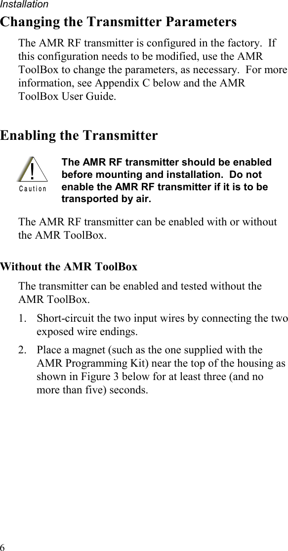 Installation 6 Changing the Transmitter Parameters The AMR RF transmitter is configured in the factory.  If this configuration needs to be modified, use the AMR ToolBox to change the parameters, as necessary.  For more information, see Appendix C below and the AMR ToolBox User Guide. Enabling the Transmitter  !C a u t i o n The AMR RF transmitter should be enabled before mounting and installation.  Do not enable the AMR RF transmitter if it is to be transported by air.    The AMR RF transmitter can be enabled with or without the AMR ToolBox. Without the AMR ToolBox The transmitter can be enabled and tested without the AMR ToolBox.   1.  Short-circuit the two input wires by connecting the two exposed wire endings.   2.  Place a magnet (such as the one supplied with the AMR Programming Kit) near the top of the housing as shown in Figure 3 below for at least three (and no more than five) seconds. 