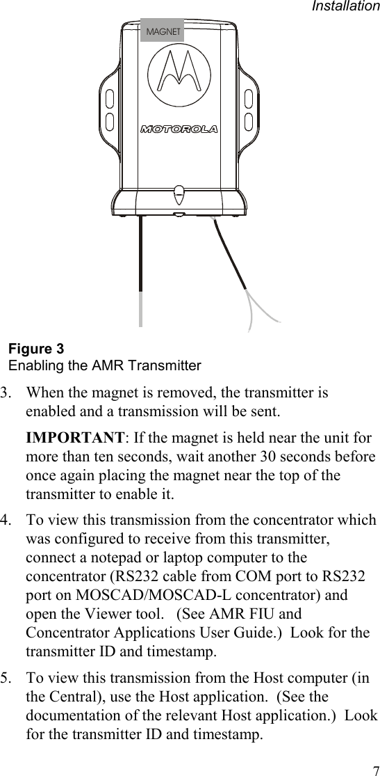 Installation 7 MAGNET Figure 3 Enabling the AMR Transmitter  3.  When the magnet is removed, the transmitter is enabled and a transmission will be sent. IMPORTANT: If the magnet is held near the unit for more than ten seconds, wait another 30 seconds before once again placing the magnet near the top of the transmitter to enable it. 4.  To view this transmission from the concentrator which was configured to receive from this transmitter, connect a notepad or laptop computer to the concentrator (RS232 cable from COM port to RS232 port on MOSCAD/MOSCAD-L concentrator) and open the Viewer tool.   (See AMR FIU and Concentrator Applications User Guide.)  Look for the transmitter ID and timestamp. 5.  To view this transmission from the Host computer (in the Central), use the Host application.  (See the documentation of the relevant Host application.)  Look for the transmitter ID and timestamp. 