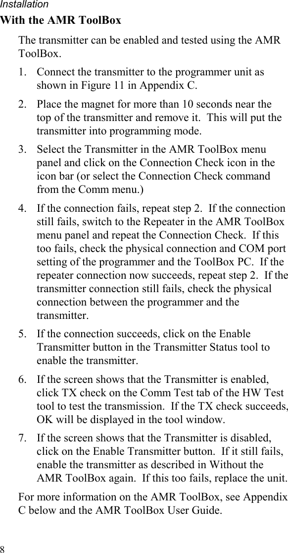 Installation 8 With the AMR ToolBox The transmitter can be enabled and tested using the AMR ToolBox.   1.  Connect the transmitter to the programmer unit as shown in Figure 11 in Appendix C.   2.  Place the magnet for more than 10 seconds near the top of the transmitter and remove it.  This will put the transmitter into programming mode. 3.  Select the Transmitter in the AMR ToolBox menu panel and click on the Connection Check icon in the icon bar (or select the Connection Check command from the Comm menu.)   4.  If the connection fails, repeat step 2.  If the connection still fails, switch to the Repeater in the AMR ToolBox menu panel and repeat the Connection Check.  If this too fails, check the physical connection and COM port setting of the programmer and the ToolBox PC.  If the repeater connection now succeeds, repeat step 2.  If the transmitter connection still fails, check the physical connection between the programmer and the transmitter. 5.  If the connection succeeds, click on the Enable Transmitter button in the Transmitter Status tool to enable the transmitter.   6.  If the screen shows that the Transmitter is enabled, click TX check on the Comm Test tab of the HW Test tool to test the transmission.  If the TX check succeeds, OK will be displayed in the tool window. 7.  If the screen shows that the Transmitter is disabled, click on the Enable Transmitter button.  If it still fails, enable the transmitter as described in Without the AMR ToolBox again.  If this too fails, replace the unit.   For more information on the AMR ToolBox, see Appendix C below and the AMR ToolBox User Guide. 