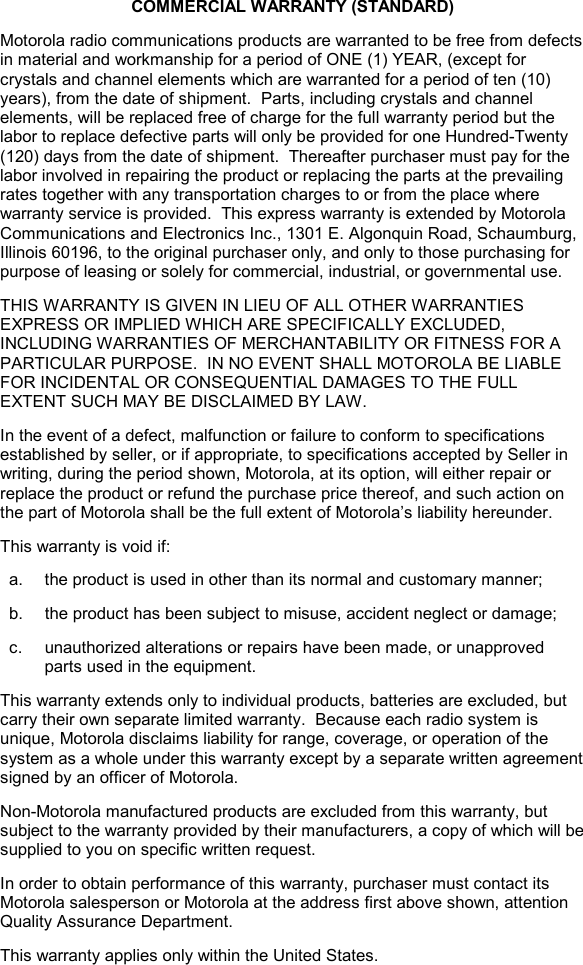   COMMERCIAL WARRANTY (STANDARD) Motorola radio communications products are warranted to be free from defects in material and workmanship for a period of ONE (1) YEAR, (except for crystals and channel elements which are warranted for a period of ten (10) years), from the date of shipment.  Parts, including crystals and channel elements, will be replaced free of charge for the full warranty period but the labor to replace defective parts will only be provided for one Hundred-Twenty (120) days from the date of shipment.  Thereafter purchaser must pay for the labor involved in repairing the product or replacing the parts at the prevailing rates together with any transportation charges to or from the place where warranty service is provided.  This express warranty is extended by Motorola Communications and Electronics Inc., 1301 E. Algonquin Road, Schaumburg, Illinois 60196, to the original purchaser only, and only to those purchasing for purpose of leasing or solely for commercial, industrial, or governmental use. THIS WARRANTY IS GIVEN IN LIEU OF ALL OTHER WARRANTIES EXPRESS OR IMPLIED WHICH ARE SPECIFICALLY EXCLUDED, INCLUDING WARRANTIES OF MERCHANTABILITY OR FITNESS FOR A PARTICULAR PURPOSE.  IN NO EVENT SHALL MOTOROLA BE LIABLE FOR INCIDENTAL OR CONSEQUENTIAL DAMAGES TO THE FULL EXTENT SUCH MAY BE DISCLAIMED BY LAW. In the event of a defect, malfunction or failure to conform to specifications established by seller, or if appropriate, to specifications accepted by Seller in writing, during the period shown, Motorola, at its option, will either repair or replace the product or refund the purchase price thereof, and such action on the part of Motorola shall be the full extent of Motorola’s liability hereunder. This warranty is void if: a.  the product is used in other than its normal and customary manner; b.  the product has been subject to misuse, accident neglect or damage; c.  unauthorized alterations or repairs have been made, or unapproved parts used in the equipment. This warranty extends only to individual products, batteries are excluded, but carry their own separate limited warranty.  Because each radio system is unique, Motorola disclaims liability for range, coverage, or operation of the system as a whole under this warranty except by a separate written agreement signed by an officer of Motorola. Non-Motorola manufactured products are excluded from this warranty, but subject to the warranty provided by their manufacturers, a copy of which will be supplied to you on specific written request. In order to obtain performance of this warranty, purchaser must contact its Motorola salesperson or Motorola at the address first above shown, attention Quality Assurance Department. This warranty applies only within the United States. 