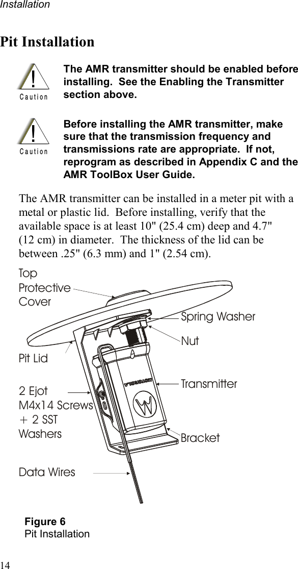 Installation 14 Pit Installation  !C a u t i o n The AMR transmitter should be enabled before installing.  See the Enabling the Transmitter section above.     !C a u t i o n Before installing the AMR transmitter, make sure that the transmission frequency and transmissions rate are appropriate.  If not, reprogram as described in Appendix C and the AMR ToolBox User Guide.  The AMR transmitter can be installed in a meter pit with a metal or plastic lid.  Before installing, verify that the available space is at least 10&quot; (25.4 cm) deep and 4.7&quot; (12 cm) in diameter.  The thickness of the lid can be between .25&quot; (6.3 mm) and 1&quot; (2.54 cm).   Data WiresTransmitter2 Ejot M4x14 Screws + 2 SST WashersPit LidSpring WasherTop Protective CoverNutBracket  Figure 6 Pit Installation 