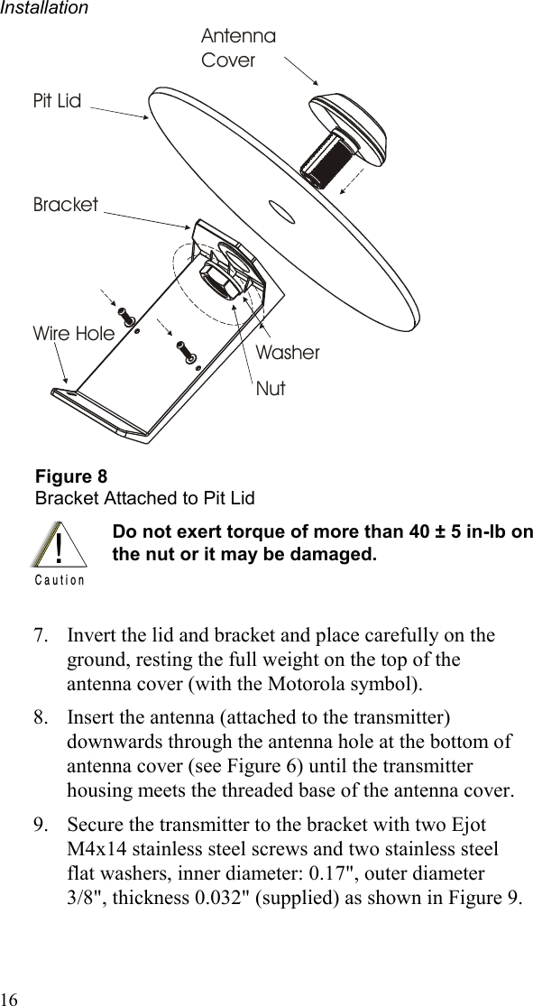 Installation 16 Antenna CoverBracketPit LidWasherNutWire Hole  Figure 8 Bracket Attached to Pit Lid  !C a u t i o n Do not exert torque of more than 40 ± 5 in-lb on the nut or it may be damaged.    7.  Invert the lid and bracket and place carefully on the ground, resting the full weight on the top of the antenna cover (with the Motorola symbol). 8.  Insert the antenna (attached to the transmitter) downwards through the antenna hole at the bottom of antenna cover (see Figure 6) until the transmitter housing meets the threaded base of the antenna cover. 9.  Secure the transmitter to the bracket with two Ejot M4x14 stainless steel screws and two stainless steel flat washers, inner diameter: 0.17&quot;, outer diameter 3/8&quot;, thickness 0.032&quot; (supplied) as shown in Figure 9.  