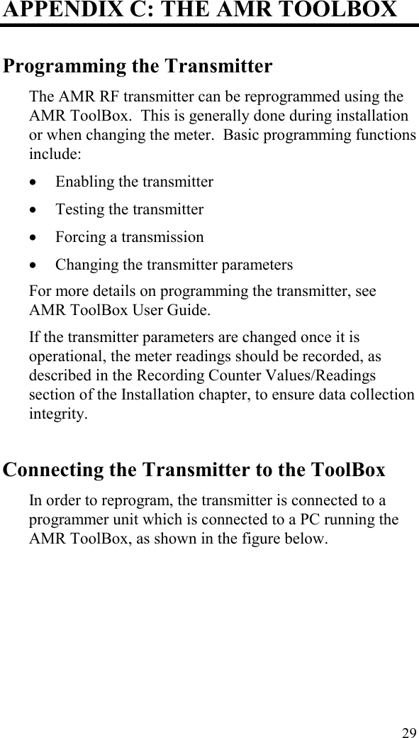  29 APPENDIX C: THE AMR TOOLBOX Programming the Transmitter The AMR RF transmitter can be reprogrammed using the AMR ToolBox.  This is generally done during installation or when changing the meter.  Basic programming functions include: •  Enabling the transmitter •  Testing the transmitter •  Forcing a transmission •  Changing the transmitter parameters For more details on programming the transmitter, see AMR ToolBox User Guide. If the transmitter parameters are changed once it is operational, the meter readings should be recorded, as described in the Recording Counter Values/Readings section of the Installation chapter, to ensure data collection integrity. Connecting the Transmitter to the ToolBox In order to reprogram, the transmitter is connected to a programmer unit which is connected to a PC running the AMR ToolBox, as shown in the figure below.   