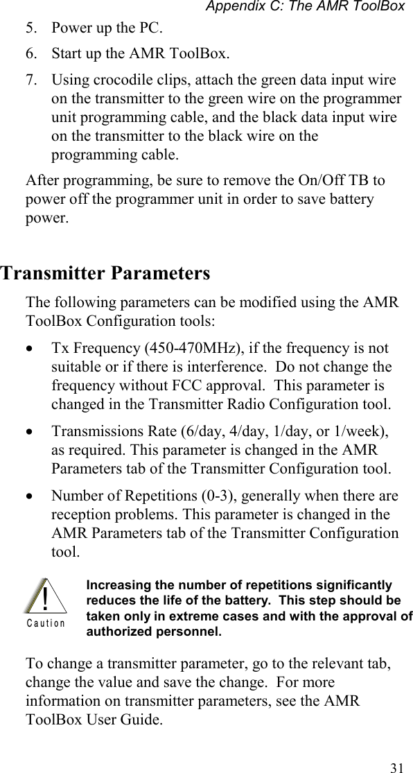 Appendix C: The AMR ToolBox 31 5.  Power up the PC. 6.  Start up the AMR ToolBox. 7.  Using crocodile clips, attach the green data input wire on the transmitter to the green wire on the programmer unit programming cable, and the black data input wire on the transmitter to the black wire on the programming cable. After programming, be sure to remove the On/Off TB to power off the programmer unit in order to save battery power. Transmitter Parameters The following parameters can be modified using the AMR ToolBox Configuration tools: •  Tx Frequency (450-470MHz), if the frequency is not suitable or if there is interference.  Do not change the frequency without FCC approval.  This parameter is changed in the Transmitter Radio Configuration tool. •  Transmissions Rate (6/day, 4/day, 1/day, or 1/week), as required. This parameter is changed in the AMR Parameters tab of the Transmitter Configuration tool. •  Number of Repetitions (0-3), generally when there are reception problems. This parameter is changed in the AMR Parameters tab of the Transmitter Configuration tool.  !C a u t i o n Increasing the number of repetitions significantly reduces the life of the battery.  This step should be taken only in extreme cases and with the approval of authorized personnel.    To change a transmitter parameter, go to the relevant tab, change the value and save the change.  For more information on transmitter parameters, see the AMR ToolBox User Guide. 