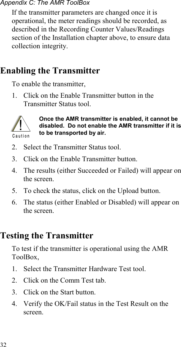 Appendix C: The AMR ToolBox 32 If the transmitter parameters are changed once it is operational, the meter readings should be recorded, as described in the Recording Counter Values/Readings section of the Installation chapter above, to ensure data collection integrity. Enabling the Transmitter To enable the transmitter, 1.  Click on the Enable Transmitter button in the Transmitter Status tool.    !C a u t i o n Once the AMR transmitter is enabled, it cannot be disabled.  Do not enable the AMR transmitter if it is to be transported by air.    2.  Select the Transmitter Status tool.   3.  Click on the Enable Transmitter button. 4.  The results (either Succeeded or Failed) will appear on the screen. 5.  To check the status, click on the Upload button.  6.  The status (either Enabled or Disabled) will appear on the screen. Testing the Transmitter  To test if the transmitter is operational using the AMR ToolBox,  1.  Select the Transmitter Hardware Test tool.   2.  Click on the Comm Test tab. 3.  Click on the Start button.   4.  Verify the OK/Fail status in the Test Result on the screen.  