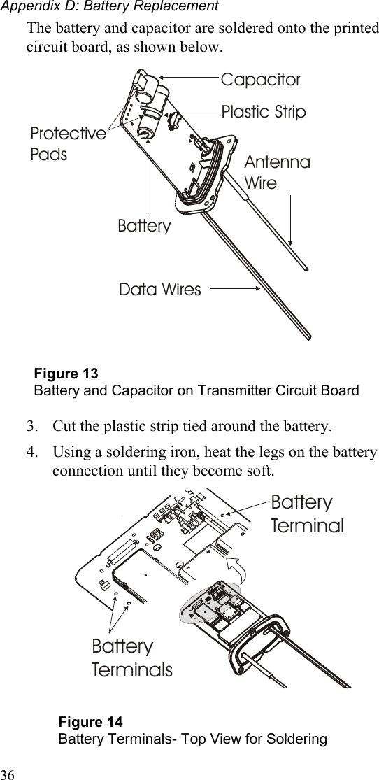 Appendix D: Battery Replacement 36 The battery and capacitor are soldered onto the printed circuit board, as shown below.  BatteryCapacitorAntenna WireData WiresPlastic StripProtectivePads  Figure 13 Battery and Capacitor on Transmitter Circuit Board  3.  Cut the plastic strip tied around the battery. 4.  Using a soldering iron, heat the legs on the battery connection until they become soft.              Battery TerminalBattery Terminals  Figure 14 Battery Terminals- Top View for Soldering  