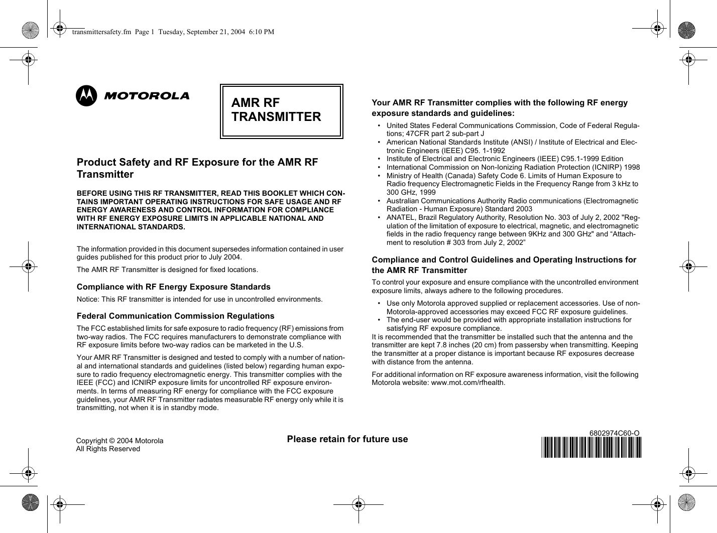  Please retain for future useCopyright © 2004 Motorola All Rights Reserved6802974C60-O@6802974C60@Product Safety and RF Exposure for the AMR RF Transmitter BEFORE USING THIS RF TRANSMITTER, READ THIS BOOKLET WHICH CON-TAINS IMPORTANT OPERATING INSTRUCTIONS FOR SAFE USAGE AND RF ENERGY AWARENESS AND CONTROL INFORMATION FOR COMPLIANCE WITH RF ENERGY EXPOSURE LIMITS IN APPLICABLE NATIONAL AND INTERNATIONAL STANDARDS. The information provided in this document supersedes information contained in user guides published for this product prior to July 2004.  The AMR RF Transmitter is designed for fixed locations.Compliance with RF Energy Exposure StandardsNotice: This RF transmitter is intended for use in uncontrolled environments. Federal Communication Commission RegulationsThe FCC established limits for safe exposure to radio frequency (RF) emissions from two-way radios. The FCC requires manufacturers to demonstrate compliance with RF exposure limits before two-way radios can be marketed in the U.S. Your AMR RF Transmitter is designed and tested to comply with a number of nation-al and international standards and guidelines (listed below) regarding human expo-sure to radio frequency electromagnetic energy. This transmitter complies with the IEEE (FCC) and ICNIRP exposure limits for uncontrolled RF exposure environ-ments. In terms of measuring RF energy for compliance with the FCC exposure guidelines, your AMR RF Transmitter radiates measurable RF energy only while it is transmitting, not when it is in standby mode. Your AMR RF Transmitter complies with the following RF energy exposure standards and guidelines:• United States Federal Communications Commission, Code of Federal Regula-tions; 47CFR part 2 sub-part J• American National Standards Institute (ANSI) / Institute of Electrical and Elec-tronic Engineers (IEEE) C95. 1-1992• Institute of Electrical and Electronic Engineers (IEEE) C95.1-1999 Edition• International Commission on Non-Ionizing Radiation Protection (ICNIRP) 1998• Ministry of Health (Canada) Safety Code 6. Limits of Human Exposure to Radio frequency Electromagnetic Fields in the Frequency Range from 3 kHz to 300 GHz, 1999• Australian Communications Authority Radio communications (Electromagnetic Radiation - Human Exposure) Standard 2003 • ANATEL, Brazil Regulatory Authority, Resolution No. 303 of July 2, 2002 &quot;Reg-ulation of the limitation of exposure to electrical, magnetic, and electromagnetic fields in the radio frequency range between 9KHz and 300 GHz&quot; and “Attach-ment to resolution # 303 from July 2, 2002”Compliance and Control Guidelines and Operating Instructions for the AMR RF Transmitter To control your exposure and ensure compliance with the uncontrolled environment exposure limits, always adhere to the following procedures.• Use only Motorola approved supplied or replacement accessories. Use of non-Motorola-approved accessories may exceed FCC RF exposure guidelines. • The end-user would be provided with appropriate installation instructions for satisfying RF exposure compliance.It is recommended that the transmitter be installed such that the antenna and the transmitter are kept 7.8 inches (20 cm) from passersby when transmitting. Keeping the transmitter at a proper distance is important because RF exposures decrease with distance from the antenna. For additional information on RF exposure awareness information, visit the following Motorola website: www.mot.com/rfhealth.AMR RFTRANSMITTERabtransmittersafety.fm  Page 1  Tuesday, September 21, 2004  6:10 PM