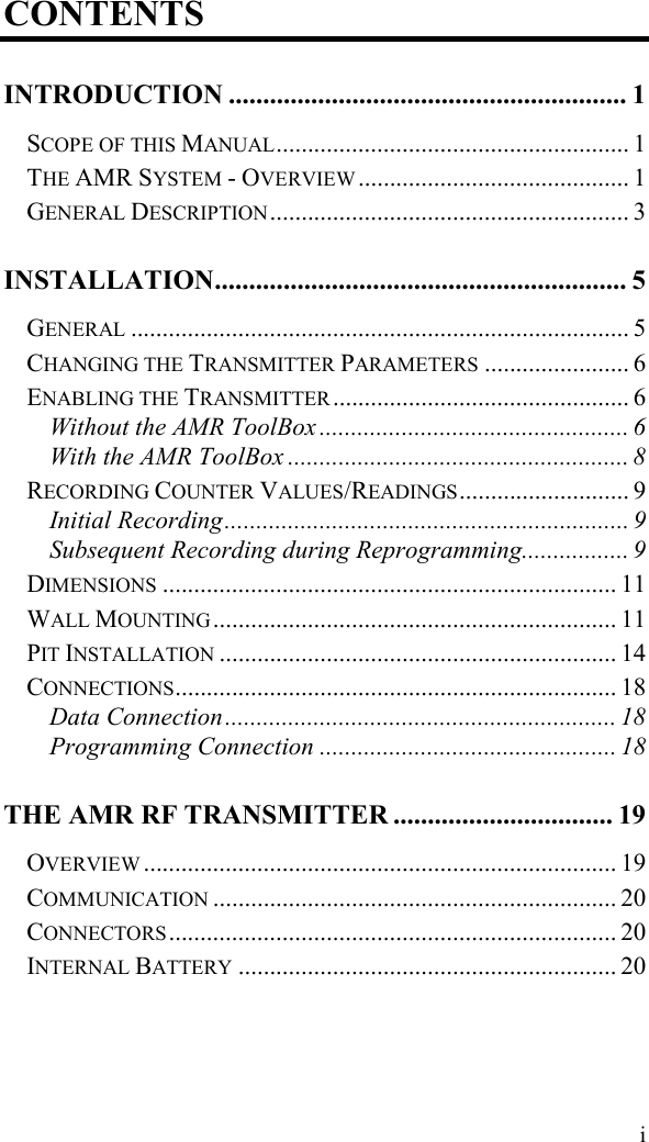  i CONTENTS INTRODUCTION .......................................................... 1 SCOPE OF THIS MANUAL........................................................ 1 THE AMR SYSTEM - OVERVIEW ........................................... 1 GENERAL DESCRIPTION ......................................................... 3 INSTALLATION............................................................ 5 GENERAL ............................................................................... 5 CHANGING THE TRANSMITTER PARAMETERS ....................... 6 ENABLING THE TRANSMITTER ............................................... 6 Without the AMR ToolBox ................................................. 6 With the AMR ToolBox ...................................................... 8 RECORDING COUNTER VALUES/READINGS........................... 9 Initial Recording................................................................ 9 Subsequent Recording during Reprogramming................. 9 DIMENSIONS ........................................................................ 11 WALL MOUNTING ................................................................ 11 PIT INSTALLATION ............................................................... 14 CONNECTIONS...................................................................... 18 Data Connection.............................................................. 18 Programming Connection ............................................... 18 THE AMR RF TRANSMITTER ................................ 19 OVERVIEW ........................................................................... 19 COMMUNICATION ................................................................ 20 CONNECTORS ....................................................................... 20 INTERNAL BATTERY ............................................................ 20 