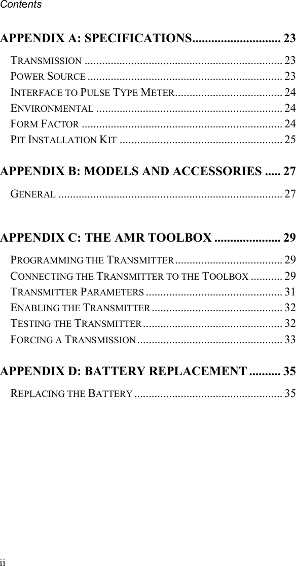 Contents ii APPENDIX A: SPECIFICATIONS............................ 23 TRANSMISSION .................................................................... 23 POWER SOURCE ................................................................... 23 INTERFACE TO PULSE TYPE METER..................................... 24 ENVIRONMENTAL ................................................................ 24 FORM FACTOR ..................................................................... 24 PIT INSTALLATION KIT ........................................................ 25 APPENDIX B: MODELS AND ACCESSORIES ..... 27 GENERAL ............................................................................. 27  APPENDIX C: THE AMR TOOLBOX ..................... 29 PROGRAMMING THE TRANSMITTER ..................................... 29 CONNECTING THE TRANSMITTER TO THE TOOLBOX ........... 29 TRANSMITTER PARAMETERS ............................................... 31 ENABLING THE TRANSMITTER ............................................. 32 TESTING THE TRANSMITTER ................................................ 32 FORCING A TRANSMISSION .................................................. 33 APPENDIX D: BATTERY REPLACEMENT .......... 35 REPLACING THE BATTERY ................................................... 35   