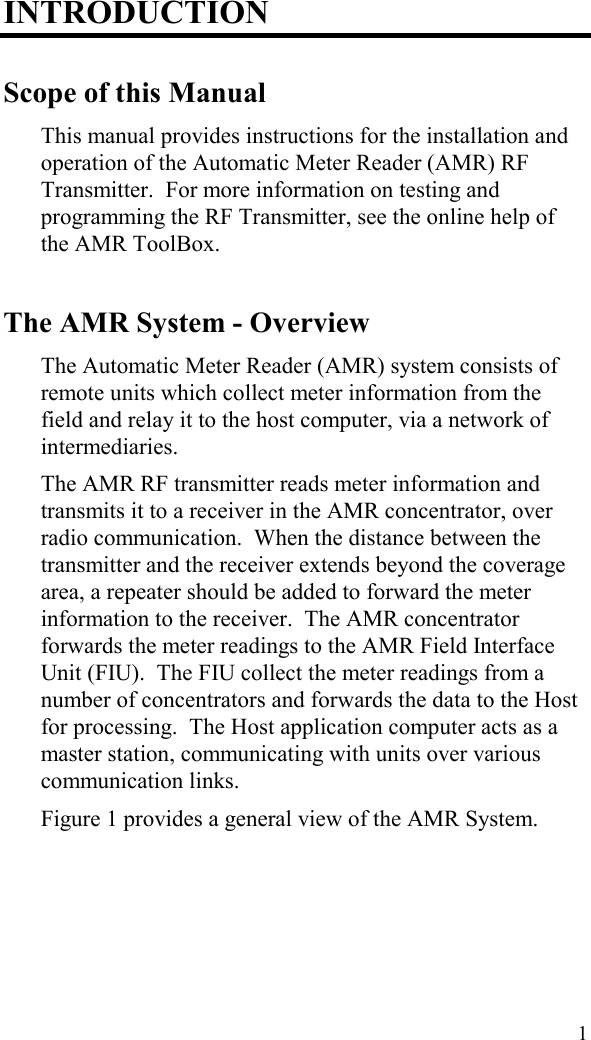  1 INTRODUCTION Scope of this Manual This manual provides instructions for the installation and operation of the Automatic Meter Reader (AMR) RF Transmitter.  For more information on testing and programming the RF Transmitter, see the online help of the AMR ToolBox. The AMR System - Overview The Automatic Meter Reader (AMR) system consists of remote units which collect meter information from the field and relay it to the host computer, via a network of intermediaries. The AMR RF transmitter reads meter information and transmits it to a receiver in the AMR concentrator, over radio communication.  When the distance between the transmitter and the receiver extends beyond the coverage area, a repeater should be added to forward the meter information to the receiver.  The AMR concentrator forwards the meter readings to the AMR Field Interface Unit (FIU).  The FIU collect the meter readings from a number of concentrators and forwards the data to the Host for processing.  The Host application computer acts as a master station, communicating with units over various communication links.   Figure 1 provides a general view of the AMR System. 